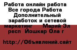 Работа онлайн работа - Все города Работа » Дополнительный заработок и сетевой маркетинг   . Марий Эл респ.,Йошкар-Ола г.